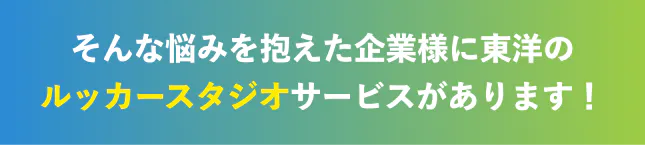 そんな悩みを抱えた企業様に東洋のルッカースタジオがあります!